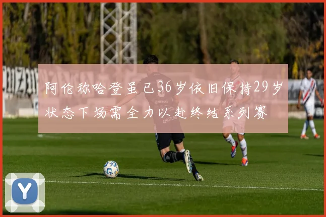 阿伦称哈登虽已36岁依旧保持29岁状态下场需全力以赴终结系列赛
