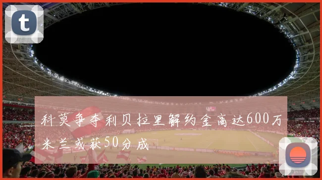 科莫争夺利贝拉里解约金高达600万米兰或获50分成
