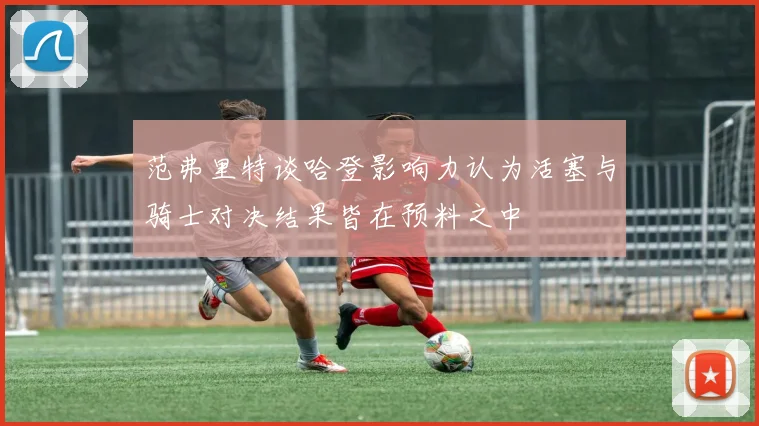 范弗里特谈哈登影响力认为活塞与骑士对决结果皆在预料之中