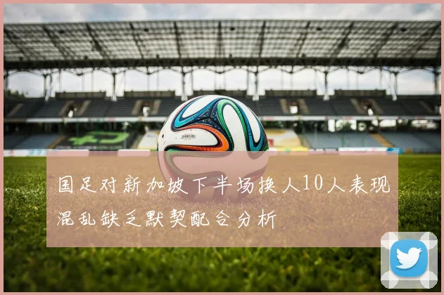 国足对新加坡下半场换人10人表现混乱缺乏默契配合分析