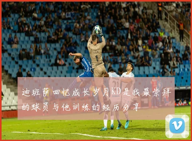 迪班萨回忆成长岁月KD是我最崇拜的球员与他训练的经历分享