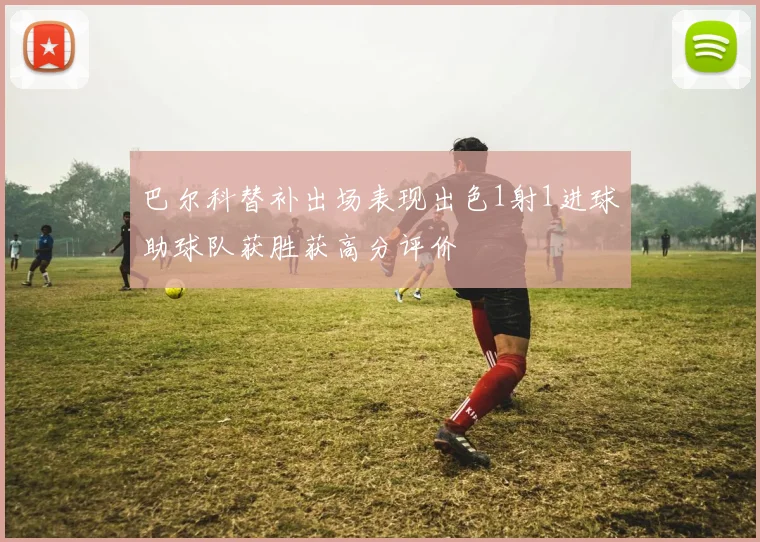 巴尔科替补出场表现出色1射1进球助球队获胜获高分评价