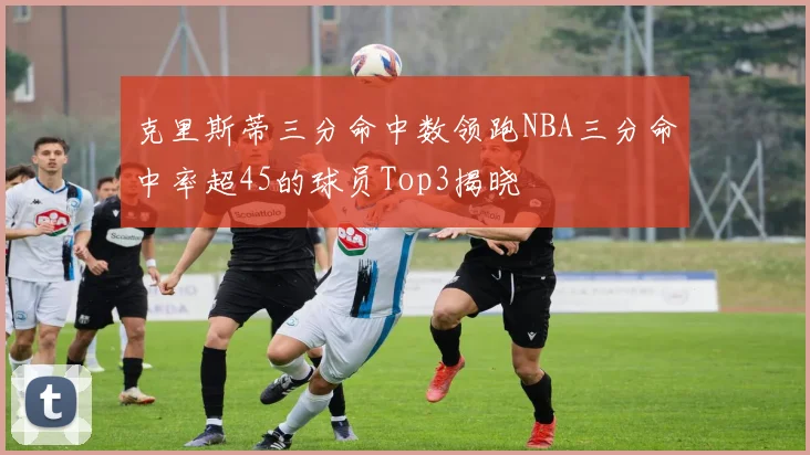 克里斯蒂三分命中数领跑NBA三分命中率超45的球员Top3揭晓