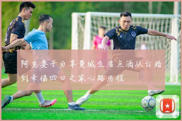 阿克妻子分享曼城生活点滴从订婚到幸福四口之家心路历程