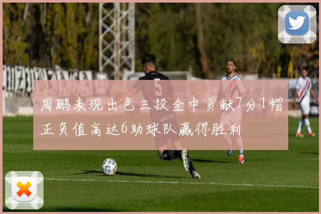 周鹏表现出色三投全中贡献7分1帽正负值高达6助球队赢得胜利