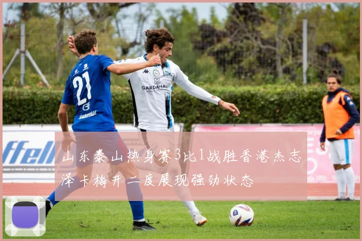山东泰山热身赛3比1战胜香港杰志泽卡梅开二度展现强劲状态