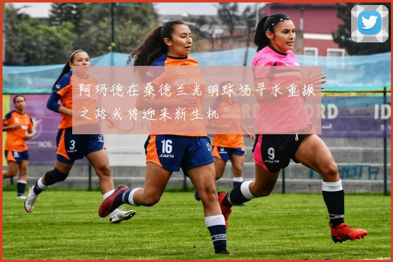 阿玛德在桑德兰光明球场寻求重振之路或将迎来新生机