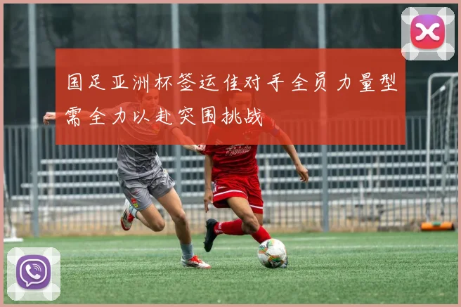 国足亚洲杯签运佳对手全员力量型需全力以赴突围挑战