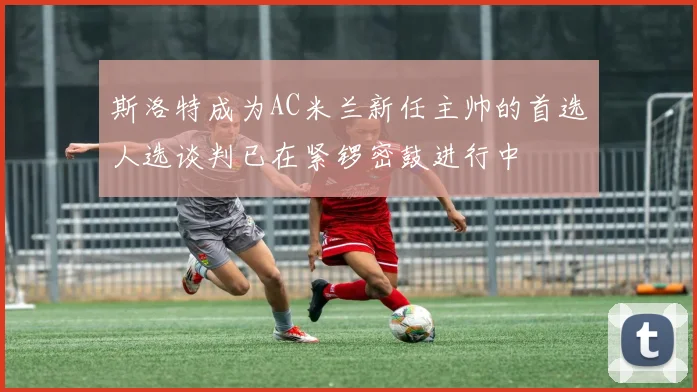 斯洛特成为AC米兰新任主帅的首选人选谈判已在紧锣密鼓进行中