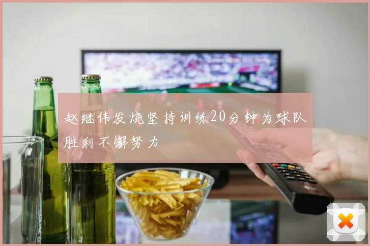 赵继伟发烧坚持训练20分钟为球队胜利不懈努力